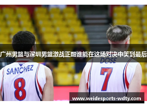 广州男篮与深圳男篮激战正酣谁能在这场对决中笑到最后
