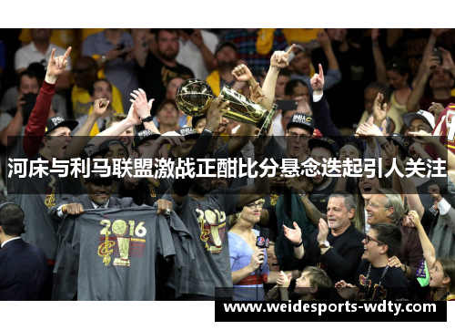 河床与利马联盟激战正酣比分悬念迭起引人关注